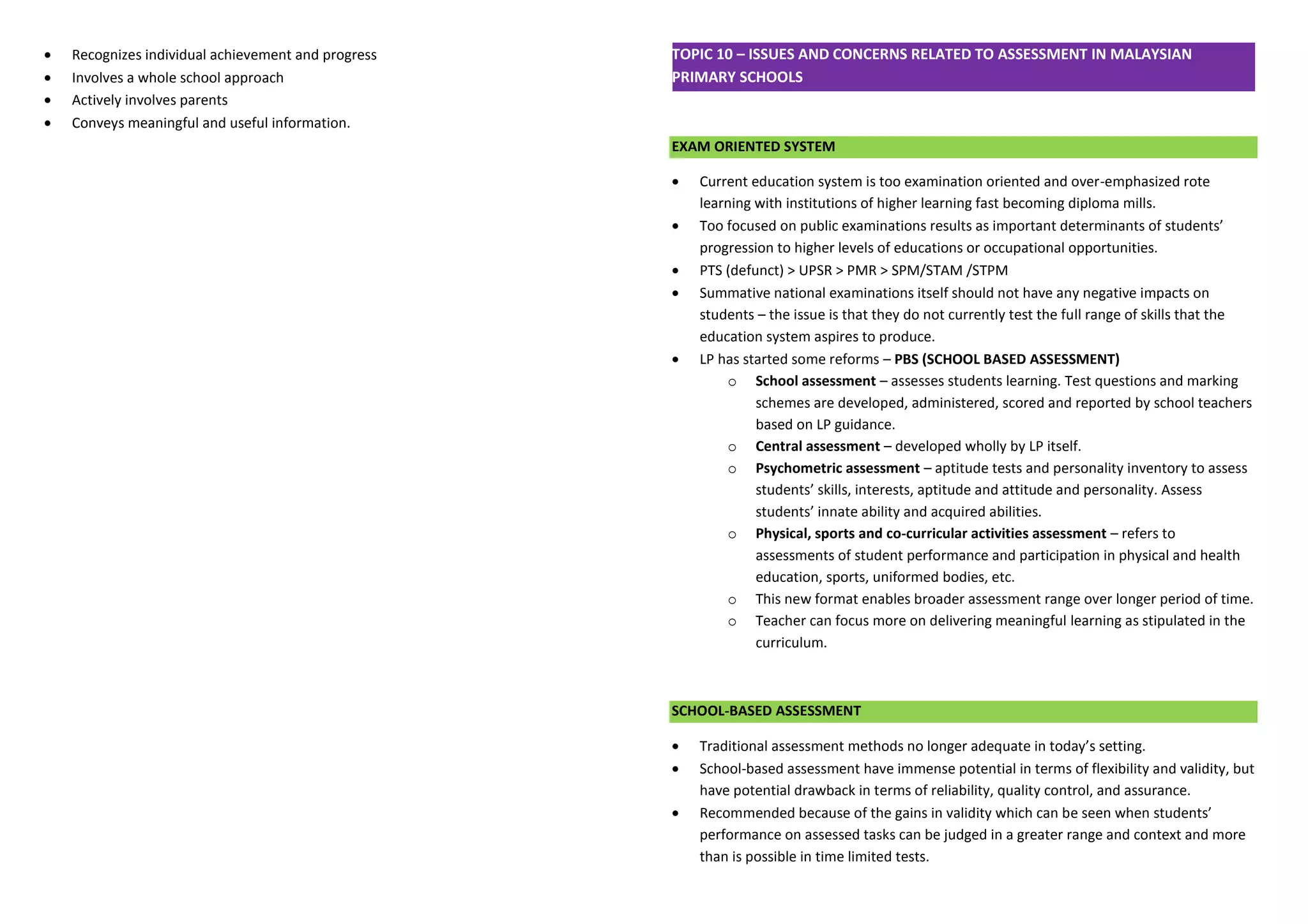  Recognizes individual achievement and progress 
 Involves a whole school approach 
 Actively involves parents 
 Conveys meaningful and useful information. 
TOPIC 10 – ISSUES AND CONCERNS RELATED TO ASSESSMENT IN MALAYSIAN PRIMARY SCHOOLS 
EXAM ORIENTED SYSTEM 
 Current education system is too examination oriented and over-emphasized rote learning with institutions of higher learning fast becoming diploma mills. 
 Too focused on public examinations results as important determinants of students’ progression to higher levels of educations or occupational opportunities. 
 PTS (defunct) > UPSR > PMR > SPM/STAM /STPM 
 Summative national examinations itself should not have any negative impacts on students – the issue is that they do not currently test the full range of skills that the education system aspires to produce. 
 LP has started some reforms – PBS (SCHOOL BASED ASSESSMENT) 
o School assessment – assesses students learning. Test questions and marking schemes are developed, administered, scored and reported by school teachers based on LP guidance. 
o Central assessment – developed wholly by LP itself. 
o Psychometric assessment – aptitude tests and personality inventory to assess students’ skills, interests, aptitude and attitude and personality. Assess students’ innate ability and acquired abilities. 
o Physical, sports and co-curricular activities assessment – refers to assessments of student performance and participation in physical and health education, sports, uniformed bodies, etc. 
o This new format enables broader assessment range over longer period of time. 
o Teacher can focus more on delivering meaningful learning as stipulated in the curriculum. 
SCHOOL-BASED ASSESSMENT 
 Traditional assessment methods no longer adequate in today’s setting. 
 School-based assessment have immense potential in terms of flexibility and validity, but have potential drawback in terms of reliability, quality control, and assurance. 
 Recommended because of the gains in validity which can be seen when students’ performance on assessed tasks can be judged in a greater range and context and more than is possible in time limited tests.  