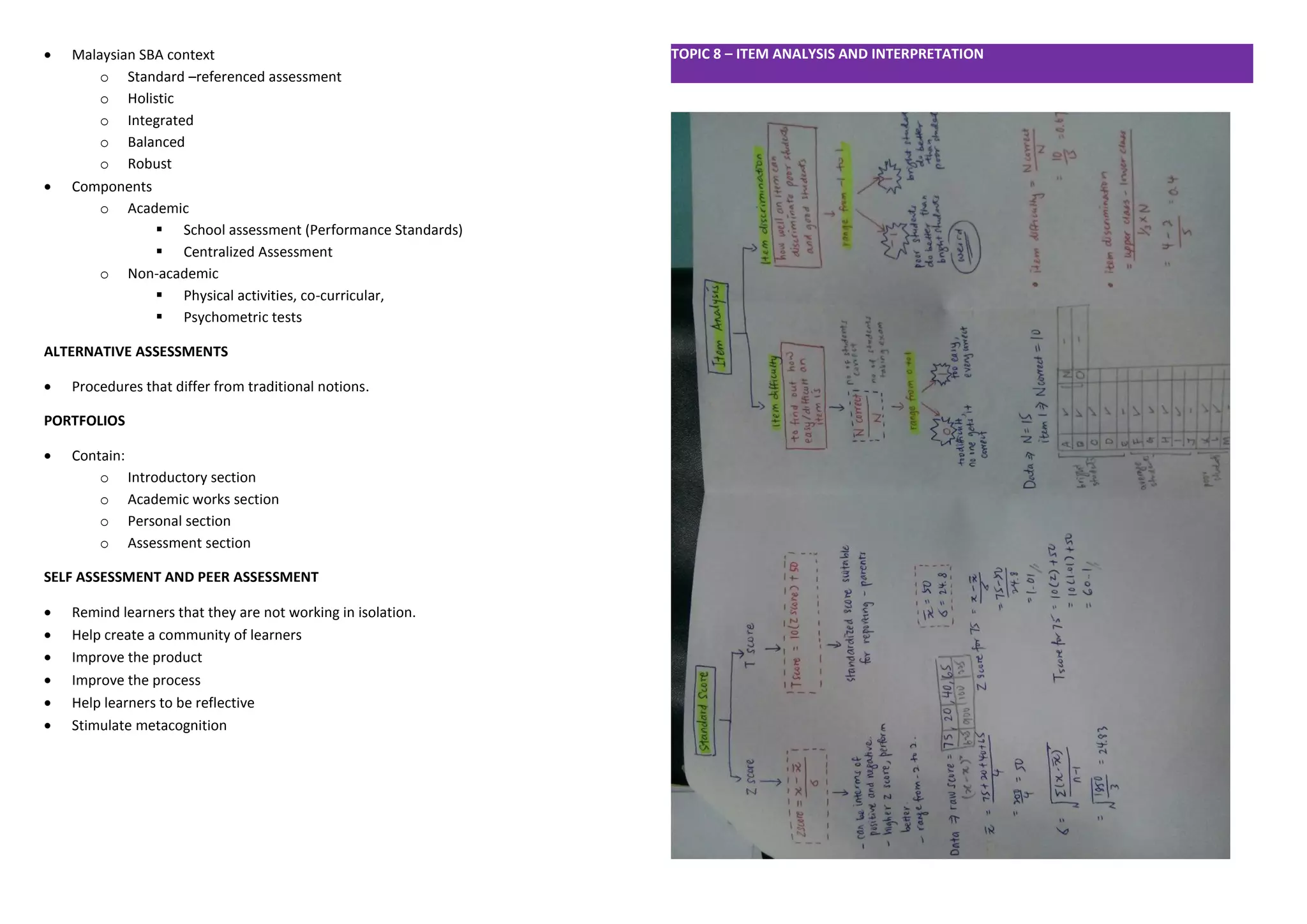  Malaysian SBA context 
o Standard –referenced assessment 
o Holistic 
o Integrated 
o Balanced 
o Robust 
 Components 
o Academic 
 School assessment (Performance Standards) 
 Centralized Assessment 
o Non-academic 
 Physical activities, co-curricular, 
 Psychometric tests 
ALTERNATIVE ASSESSMENTS 
 Procedures that differ from traditional notions. 
PORTFOLIOS 
 Contain: 
o Introductory section 
o Academic works section 
o Personal section 
o Assessment section 
SELF ASSESSMENT AND PEER ASSESSMENT 
 Remind learners that they are not working in isolation. 
 Help create a community of learners 
 Improve the product 
 Improve the process 
 Help learners to be reflective 
 Stimulate metacognition 
TOPIC 8 – ITEM ANALYSIS AND INTERPRETATION 
 