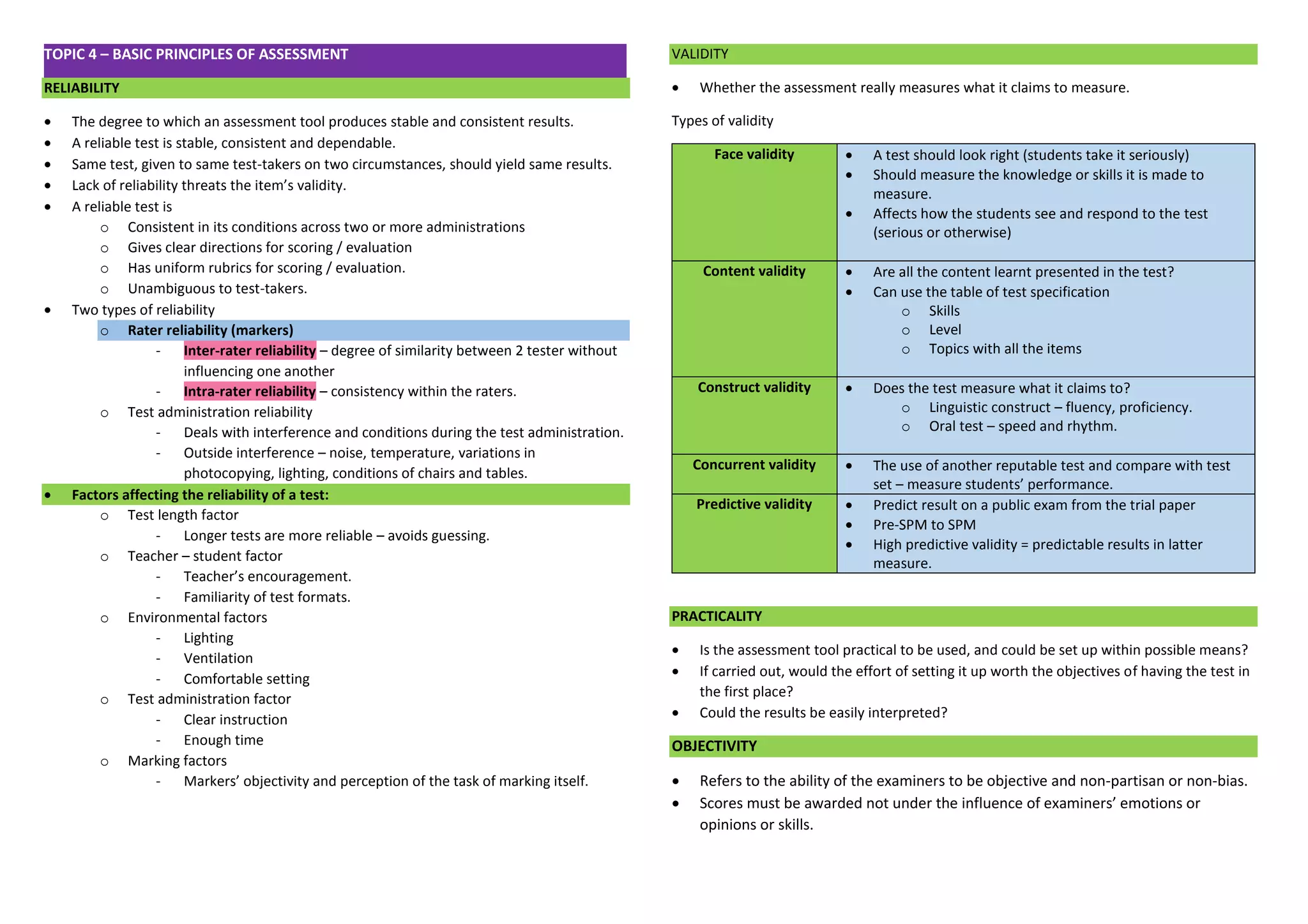 TOPIC 4 – BASIC PRINCIPLES OF ASSESSMENT RELIABILITY 
 The degree to which an assessment tool produces stable and consistent results. 
 A reliable test is stable, consistent and dependable. 
 Same test, given to same test-takers on two circumstances, should yield same results. 
 Lack of reliability threats the item’s validity. 
 A reliable test is 
o Consistent in its conditions across two or more administrations 
o Gives clear directions for scoring / evaluation 
o Has uniform rubrics for scoring / evaluation. 
o Unambiguous to test-takers. 
 Two types of reliability o Rater reliability (markers) - Inter-rater reliability – degree of similarity between 2 tester without influencing one another - Intra-rater reliability – consistency within the raters. 
o Test administration reliability 
- Deals with interference and conditions during the test administration. 
- Outside interference – noise, temperature, variations in photocopying, lighting, conditions of chairs and tables.  Factors affecting the reliability of a test: 
o Test length factor 
- Longer tests are more reliable – avoids guessing. 
o Teacher – student factor 
- Teacher’s encouragement. 
- Familiarity of test formats. 
o Environmental factors 
- Lighting 
- Ventilation 
- Comfortable setting 
o Test administration factor 
- Clear instruction 
- Enough time 
o Marking factors 
- Markers’ objectivity and perception of the task of marking itself. 
VALIDITY 
 Whether the assessment really measures what it claims to measure. 
Types of validity Face validity  A test should look right (students take it seriously)  Should measure the knowledge or skills it is made to measure.  Affects how the students see and respond to the test (serious or otherwise) Content validity  Are all the content learnt presented in the test?  Can use the table of test specification o Skills o Level o Topics with all the items Construct validity  Does the test measure what it claims to? o Linguistic construct – fluency, proficiency. o Oral test – speed and rhythm. Concurrent validity  The use of another reputable test and compare with test set – measure students’ performance. Predictive validity  Predict result on a public exam from the trial paper  Pre-SPM to SPM  High predictive validity = predictable results in latter measure. 
PRACTICALITY 
 Is the assessment tool practical to be used, and could be set up within possible means? 
 If carried out, would the effort of setting it up worth the objectives of having the test in the first place? 
 Could the results be easily interpreted? OBJECTIVITY 
 Refers to the ability of the examiners to be objective and non-partisan or non-bias. 
 Scores must be awarded not under the influence of examiners’ emotions or opinions or skills. 
 