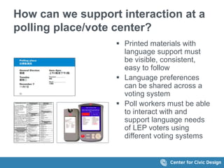 How can we support interaction at a
polling place/vote center?
 Printed materials with
language support must
be visible, consistent,
easy to follow
 Language preferences
can be shared across a
voting system
 Poll workers must be able
to interact with and
support language needs
of LEP voters using
different voting systems
 