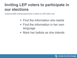 Inviting LEP voters to participate in
our elections
A pleasurable voting experience is when an LEP voter can:
 Find the information she needs
 Find the information in her own
language
 Mark her ballots as she intends
 