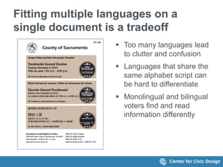 Fitting multiple languages on a
single document is a tradeoff
 Too many languages lead
to clutter and confusion
 Languages that share the
same alphabet script can
be hard to differentiate
 Monolingual and bilingual
voters find and read
information differently
 