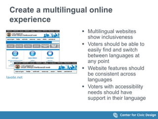 Create a multilingual online
experience
lavote.net
 Multilingual websites
show inclusiveness
 Voters should be able to
easily find and switch
between languages at
any point
 Website features should
be consistent across
languages
 Voters with accessibility
needs should have
support in their language
 