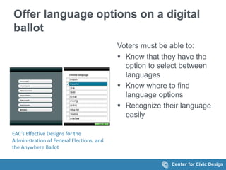 Offer language options on a digital
ballot
EAC’s Effective Designs for the
Administration of Federal Elections, and
the Anywhere Ballot
Voters must be able to:
 Know that they have the
option to select between
languages
 Know where to find
language options
 Recognize their language
easily
 
