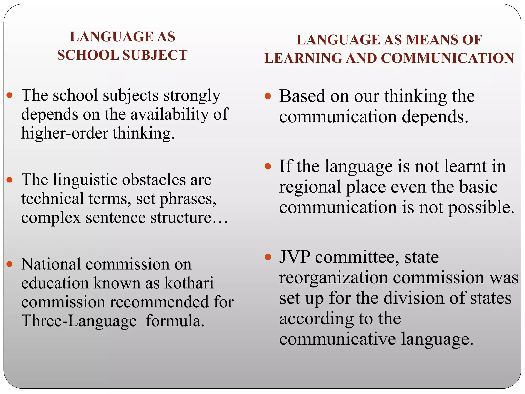 LANGUAGE AS
SCHOOL SUBJECT
 The school subjects strongly
depends on the availability of
higher-order thinking.
 The linguistic obstacles are
technical terms, set phrases,
complex sentence structure…
 National commission on
education known as kothari
commission recommended for
Three-Language formula.
LANGUAGE AS MEANS OF
LEARNING AND COMMUNICATION
 Based on our thinking the
communication depends.
 If the language is not learnt in
regional place even the basic
communication is not possible.
 JVP committee, state
reorganization commission was
set up for the division of states
according to the
communicative language.
 