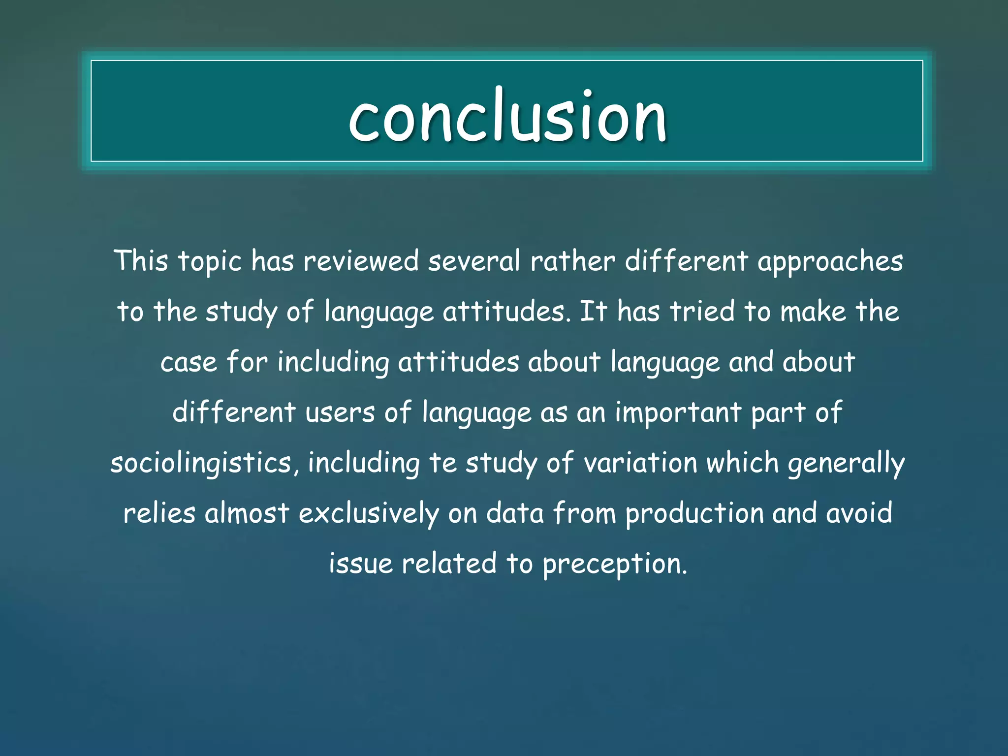 conclusion 
This topic has reviewed several rather different approaches 
to the study of language attitudes. It has tried to make the 
case for including attitudes about language and about 
different users of language as an important part of 
sociolingistics, including te study of variation which generally 
relies almost exclusively on data from production and avoid 
issue related to preception. 
 