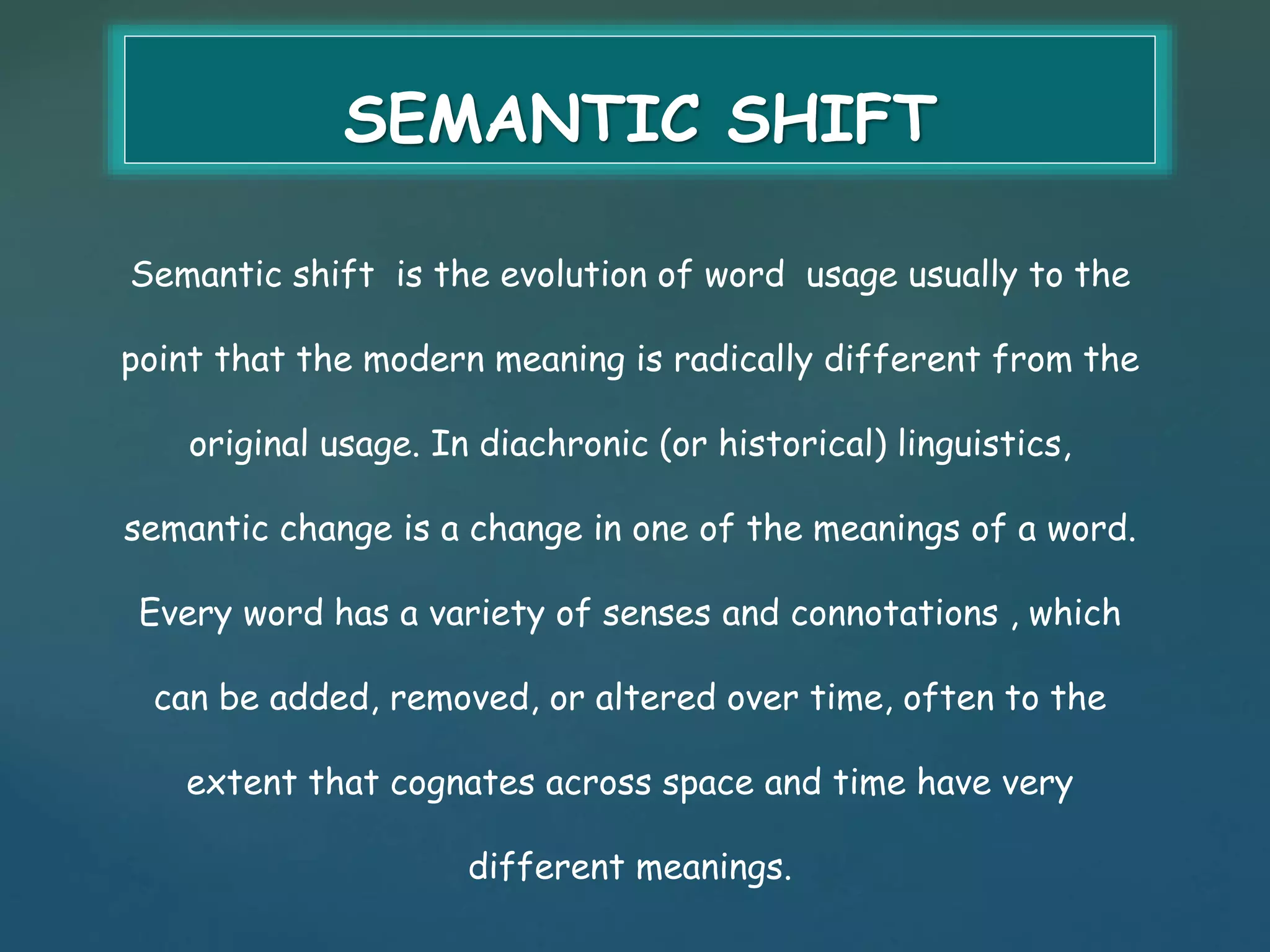 SEMANTIC SHIFT 
Semantic shift is the evolution of word usage usually to the 
point that the modern meaning is radically different from the 
original usage. In diachronic (or historical) linguistics, 
semantic change is a change in one of the meanings of a word. 
Every word has a variety of senses and connotations , which 
can be added, removed, or altered over time, often to the 
extent that cognates across space and time have very 
different meanings. 
 