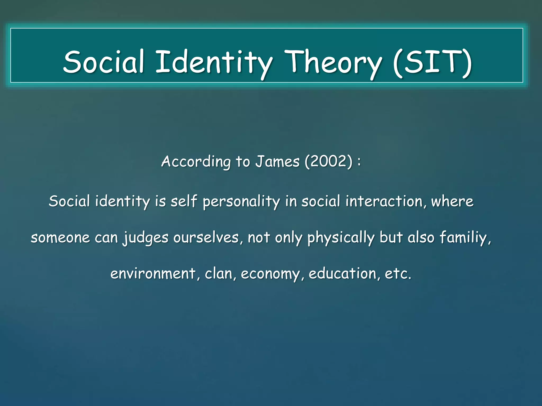 Social Identity Theory (SIT) 
According to James (2002) : 
Social identity is self personality in social interaction, where 
someone can judges ourselves, not only physically but also familiy, 
environment, clan, economy, education, etc. 
 
