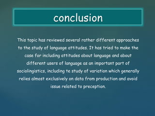 conclusion 
This topic has reviewed several rather different approaches 
to the study of language attitudes. It has tried to make the 
case for including attitudes about language and about 
different users of language as an important part of 
sociolingistics, including te study of variation which generally 
relies almost exclusively on data from production and avoid 
issue related to preception. 
 