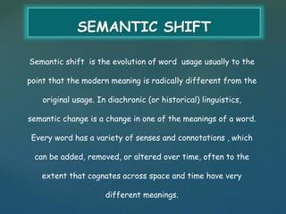 SEMANTIC SHIFT 
Semantic shift is the evolution of word usage usually to the 
point that the modern meaning is radically different from the 
original usage. In diachronic (or historical) linguistics, 
semantic change is a change in one of the meanings of a word. 
Every word has a variety of senses and connotations , which 
can be added, removed, or altered over time, often to the 
extent that cognates across space and time have very 
different meanings. 
 