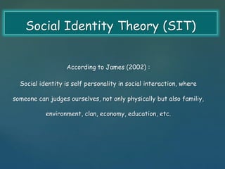 Social Identity Theory (SIT) 
According to James (2002) : 
Social identity is self personality in social interaction, where 
someone can judges ourselves, not only physically but also familiy, 
environment, clan, economy, education, etc. 
 