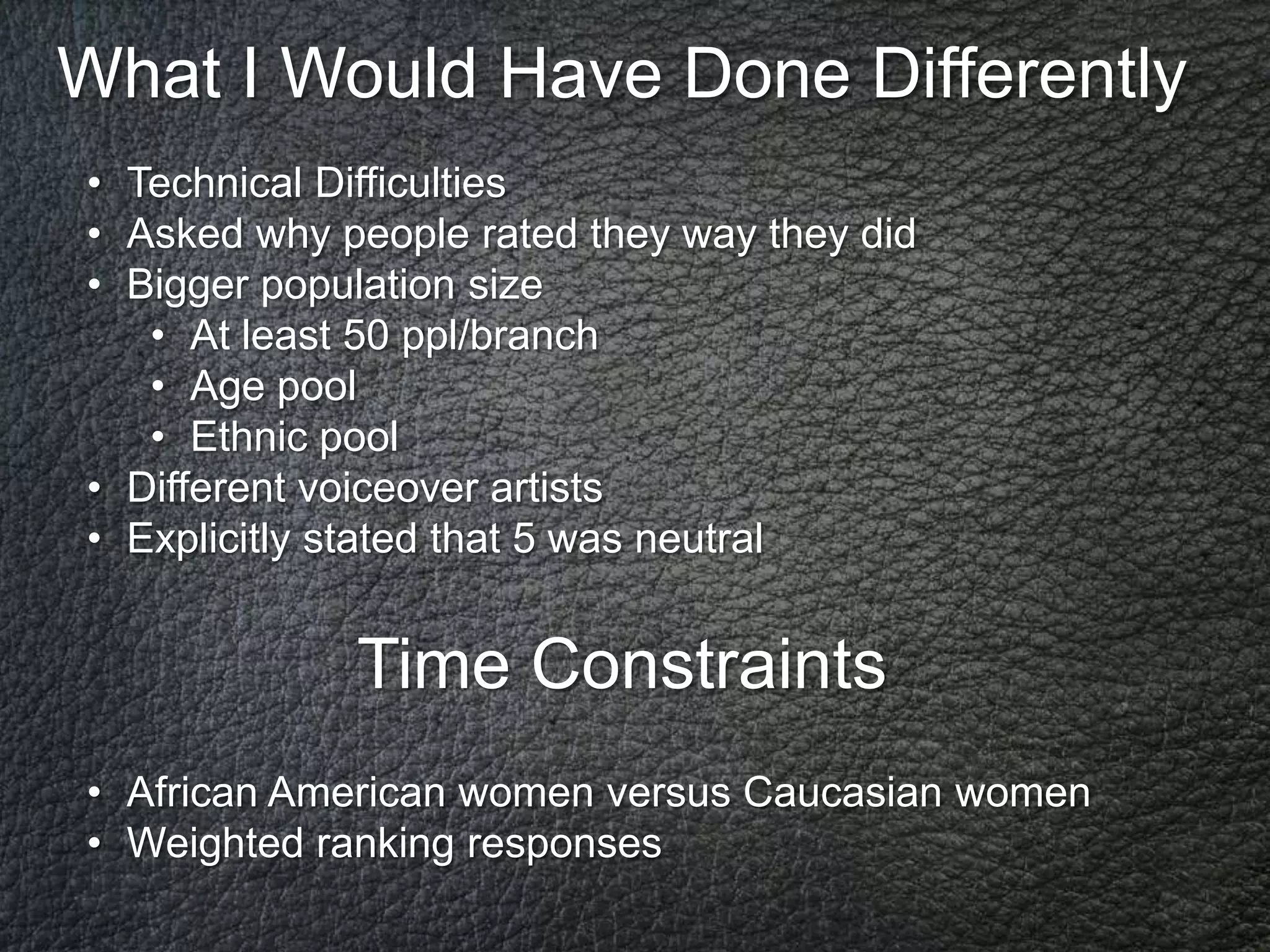 What I Would Have Done Differently
• Technical Difficulties
• Asked why people rated they way they did
• Bigger population size
   • At least 50 ppl/branch
   • Age pool
   • Ethnic pool
• Different voiceover artists
• Explicitly stated that 5 was neutral


             Time Constraints
• African American women versus Caucasian women
• Weighted ranking responses
 