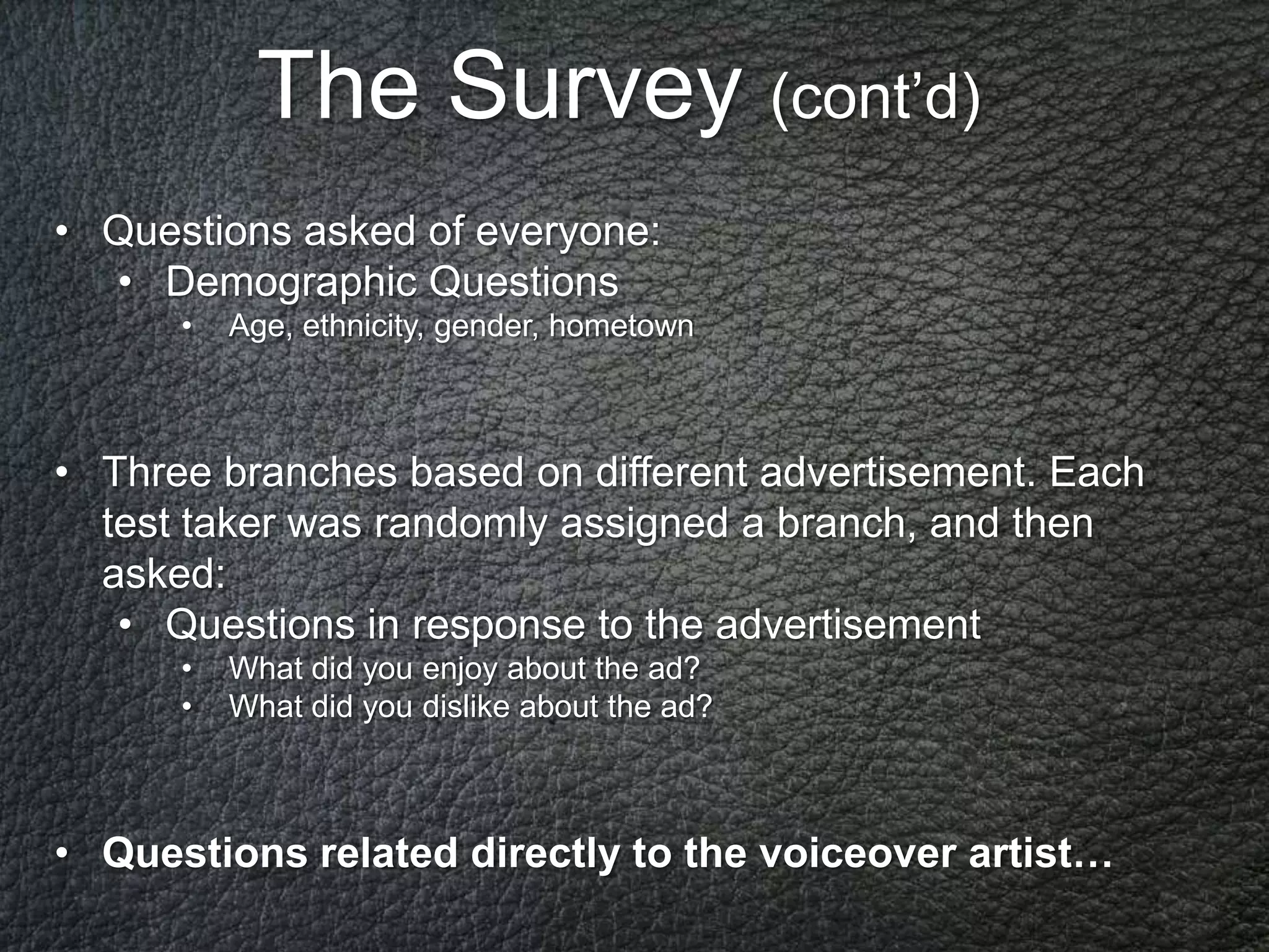 The Survey (cont’d)
• Questions asked of everyone:
  • Demographic Questions
      •   Age, ethnicity, gender, hometown



• Тhree branches based on different advertisement. Each
  test taker was randomly assigned a branch, and then
  asked:
   • Questions in response to the advertisement
      •   What did you enjoy about the ad?
      •   What did you dislike about the ad?



• Questions related directly to the voiceover artist…
 