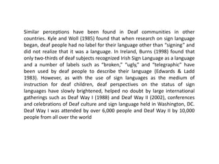 Similar perceptions have been found in Deaf communities in other
countries. Kyle and Woll (1985) found that when research on sign language
began, deaf people had no label for their language other than “signing” and
did not realize that it was a language. In Ireland, Burns (1998) found that
only two-thirds of deaf subjects recognized Irish Sign Language as a language
and a number of labels such as “broken,” “ugly,” and “telegraphic” have
been used by deaf people to describe their language (Edwards & Ladd
1983). However, as with the use of sign languages as the medium of
instruction for deaf children, deaf perspectives on the status of sign
languages have slowly brightened, helped no doubt by large international
gatherings such as Deaf Way I (1988) and Deaf Way II (2002), conferences
and celebrations of Deaf culture and sign language held in Washington, DC.
Deaf Way I was attended by over 6,000 people and Deaf Way II by 10,000
people from all over the world
 