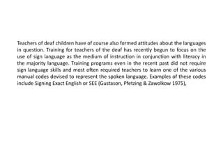 Teachers of deaf children have of course also formed attitudes about the languages
in question. Training for teachers of the deaf has recently begun to focus on the
use of sign language as the medium of instruction in conjunction with literacy in
the majority language. Training programs even in the recent past did not require
sign language skills and most often required teachers to learn one of the various
manual codes devised to represent the spoken language. Examples of these codes
include Signing Exact English or SEE (Gustason, Pfetzing & Zawolkow 1975),
 