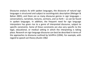 Discourse analysis As with spoken languages, the discourse of natural sign
languages is structured and subject to sociolinguistic description (Metzger &
Bahan 2001), and there are as many discourse genres in sign languages –
conversations, narratives, lectures, sermons, and so forth – as can be found
in spoken languages. In addition, the frequent need for sign language
interpreters has given rise to a genre of interpreted discourse, subject to
specific constraints. Some of these constraints are also very specific to the
legal, educational, or medical setting in which the interpreting is taking
place. Research on sign language discourse can best be described in terms of
the approaches to discourse outlined by Schiffrin (1994). For example, with
regard to speech act theory (Austin 1962
 