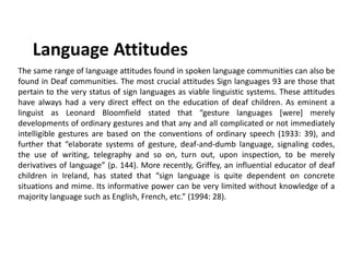Language Attitudes
The same range of language attitudes found in spoken language communities can also be
found in Deaf communities. The most crucial attitudes Sign languages 93 are those that
pertain to the very status of sign languages as viable linguistic systems. These attitudes
have always had a very direct effect on the education of deaf children. As eminent a
linguist as Leonard Bloomfield stated that “gesture languages [were] merely
developments of ordinary gestures and that any and all complicated or not immediately
intelligible gestures are based on the conventions of ordinary speech (1933: 39), and
further that “elaborate systems of gesture, deaf-and-dumb language, signaling codes,
the use of writing, telegraphy and so on, turn out, upon inspection, to be merely
derivatives of language” (p. 144). More recently, Griffey, an influential educator of deaf
children in Ireland, has stated that “sign language is quite dependent on concrete
situations and mime. Its informative power can be very limited without knowledge of a
majority language such as English, French, etc.” (1994: 28).
 