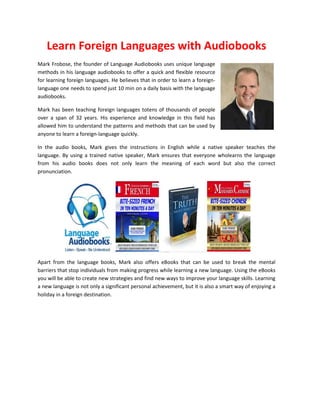 Learn Foreign Languages with Audiobooks
Mark Frobose, the founder of Language Audiobooks uses unique language
methods in his language audiobooks to offer a quick and flexible resource
for learning foreign languages. He believes that in order to learn a foreign-
language one needs to spend just 10 min on a daily basis with the language
audiobooks.
Mark has been teaching foreign languages totens of thousands of people
over a span of 32 years. His experience and knowledge in this field has
allowed him to understand the patterns and methods that can be used by
anyone to learn a foreign-language quickly.
In the audio books, Mark gives the instructions in English while a native speaker teaches the
language. By using a trained native speaker, Mark ensures that everyone wholearns the language
from his audio books does not only learn the meaning of each word but also the correct
pronunciation.
Apart from the language books, Mark also offers eBooks that can be used to break the mental
barriers that stop individuals from making progress while learning a new language. Using the eBooks
you will be able to create new strategies and find new ways to improve your language skills. Learning
a new language is not only a significant personal achievement, but it is also a smart way of enjoying a
holiday in a foreign destination.
 