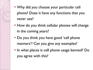 Why did you choose your particular cell phone? Does it have any functions that you never use? How do you think cellular phones will change in the coming years? Do you think you have good ‘cell phone manners’? Can you give any examples? In what places is cell phone usage banned? Do you agree with this? 