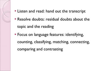 Listen and read: hand out the transcript Resolve doubts: residual doubts about the topic and the reading Focus on language features: identifying, counting, classifying, matching, connecting, comparing and contrasting 