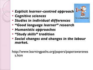 Explicit learner-centred approaches Cognitive sciences   Studies in individual differences   “ Good language learner” research   Humanistic approaches   “ Study skills” tradition   Social changes and changes in the labour market.   http://www.learningpaths.org/papers/paperawareness.htm 
