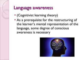 Language awareness (Cognitivist learning theory) As a prerequisite for the restructuring of the learner’s mental representation of the language, some degree of conscious awareness is necessary 