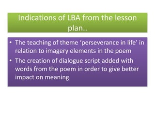 Indications of LBA from the lesson
plan..
• The teaching of theme ‘perseverance in life’ in
relation to imagery elements in the poem
• The creation of dialogue script added with
words from the poem in order to give better
impact on meaning
 
