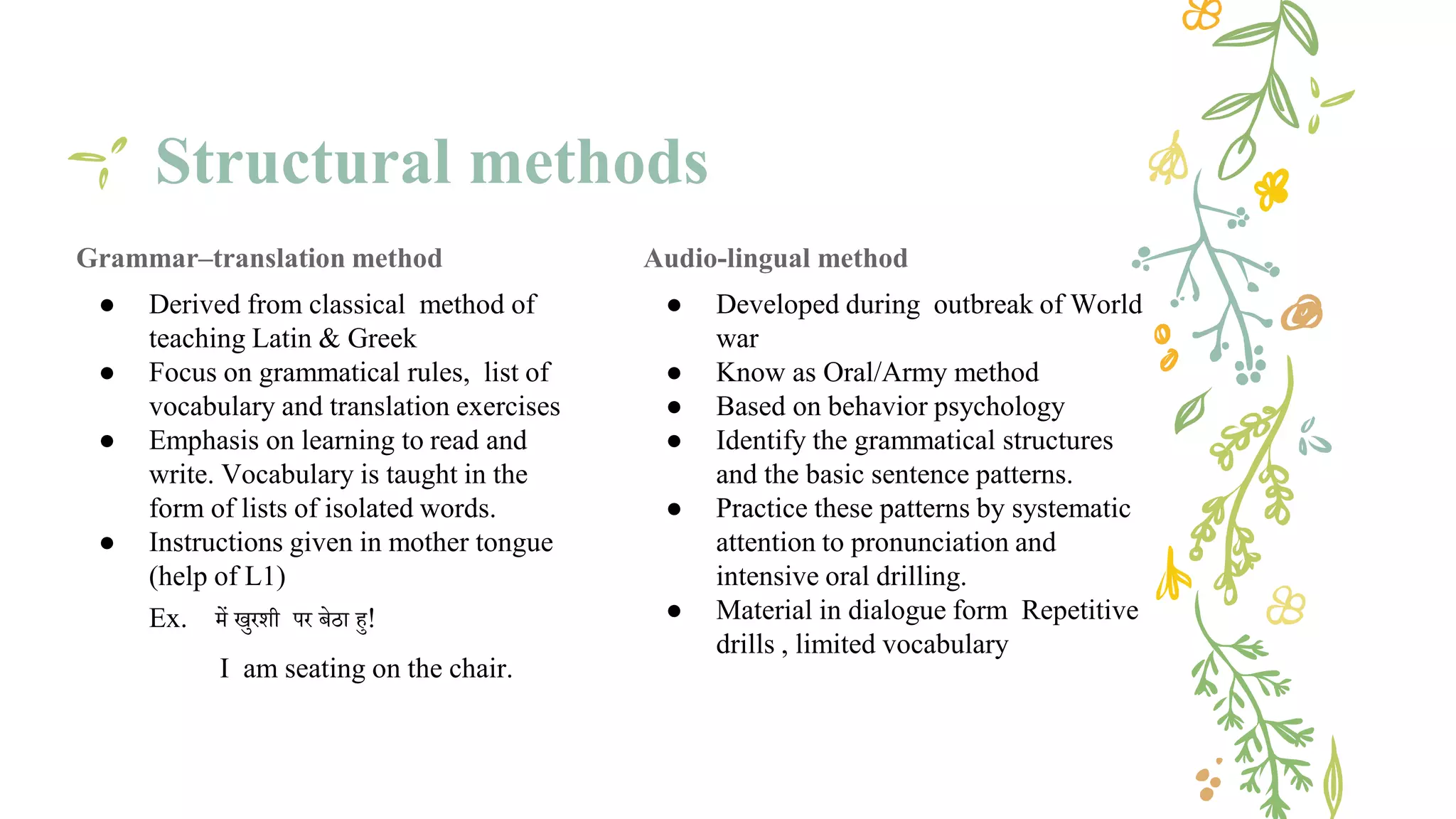 Structural methods
Grammar–translation method
● Derived from classical method of
teaching Latin & Greek
● Focus on grammatical rules, list of
vocabulary and translation exercises
● Emphasis on learning to read and
write. Vocabulary is taught in the
form of lists of isolated words.
● Instructions given in mother tongue
(help of L1)
Ex. में खुरशी पर बेठा हु!
I am seating on the chair.
Audio-lingual method
● Developed during outbreak of World
war
● Know as Oral/Army method
● Based on behavior psychology
● Identify the grammatical structures
and the basic sentence patterns.
● Practice these patterns by systematic
attention to pronunciation and
intensive oral drilling.
● Material in dialogue form Repetitive
drills , limited vocabulary
 