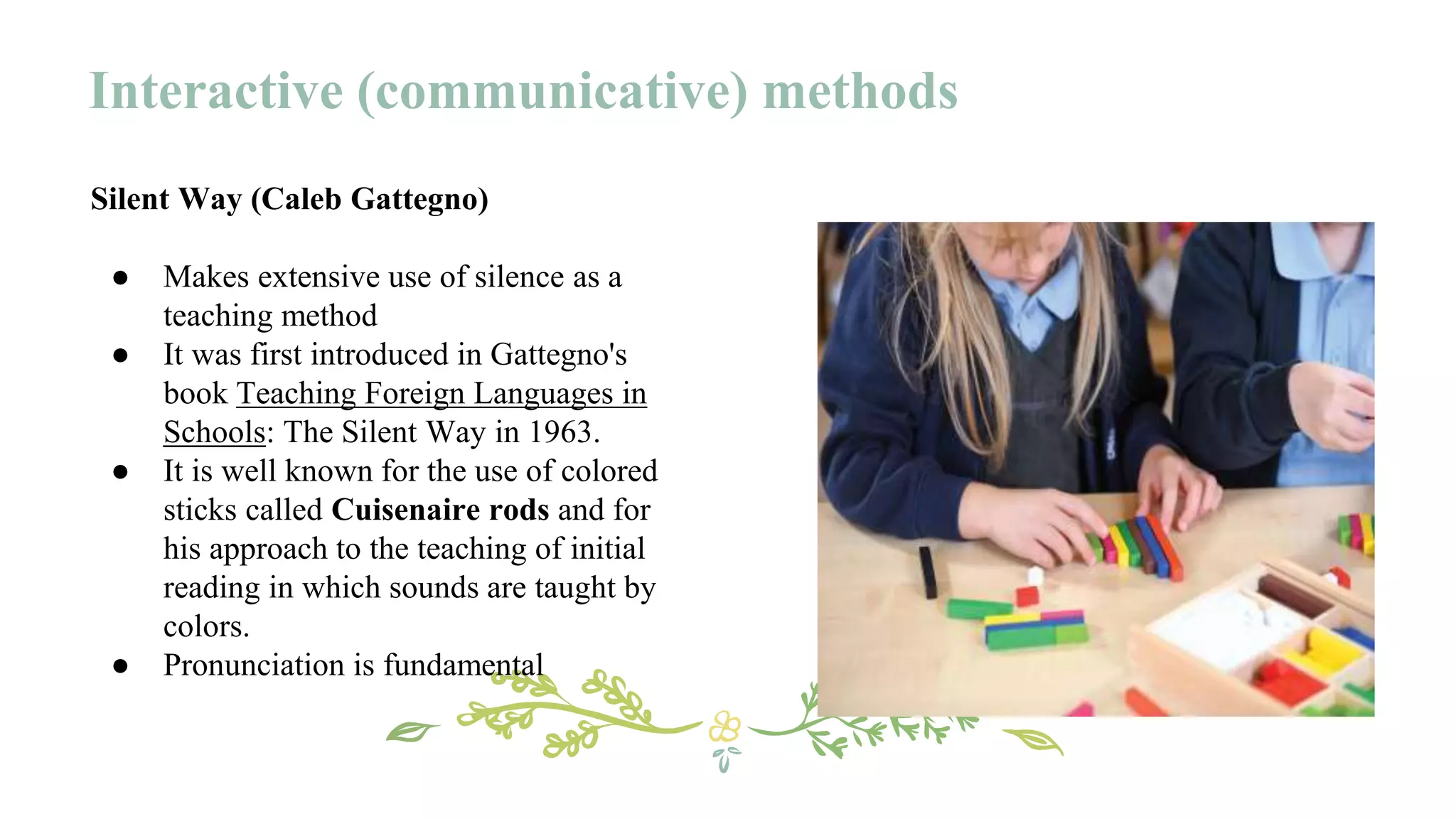 Silent Way (Caleb Gattegno)
● Makes extensive use of silence as a
teaching method
● It was first introduced in Gattegno's
book Teaching Foreign Languages in
Schools: The Silent Way in 1963.
● It is well known for the use of colored
sticks called Cuisenaire rods and for
his approach to the teaching of initial
reading in which sounds are taught by
colors.
● Pronunciation is fundamental
Interactive (communicative) methods
 