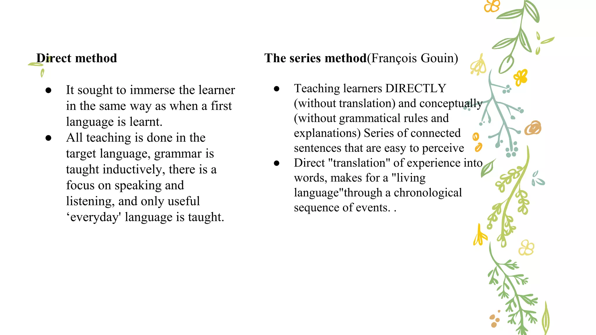 The series method(François Gouin)
● Teaching learners DIRECTLY
(without translation) and conceptually
(without grammatical rules and
explanations) Series of connected
sentences that are easy to perceive
● Direct "translation" of experience into
words, makes for a "living
language"through a chronological
sequence of events. .
Direct method
● It sought to immerse the learner
in the same way as when a first
language is learnt.
● All teaching is done in the
target language, grammar is
taught inductively, there is a
focus on speaking and
listening, and only useful
‘everyday' language is taught.
 