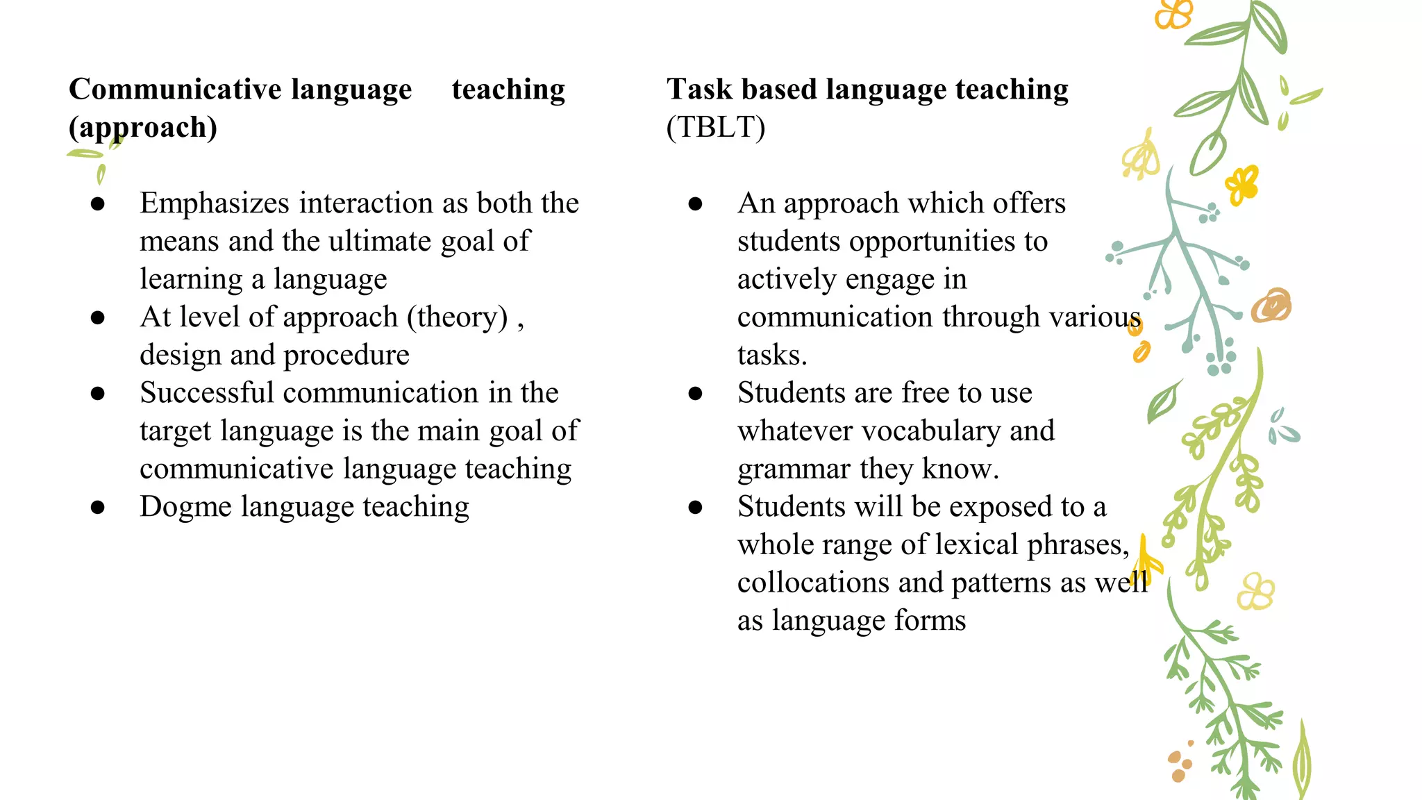 Communicative language teaching
(approach)
● Emphasizes interaction as both the
means and the ultimate goal of
learning a language
● At level of approach (theory) ,
design and procedure
● Successful communication in the
target language is the main goal of
communicative language teaching
● Dogme language teaching
Task based language teaching
(TBLT)
● An approach which offers
students opportunities to
actively engage in
communication through various
tasks.
● Students are free to use
whatever vocabulary and
grammar they know.
● Students will be exposed to a
whole range of lexical phrases,
collocations and patterns as well
as language forms
 