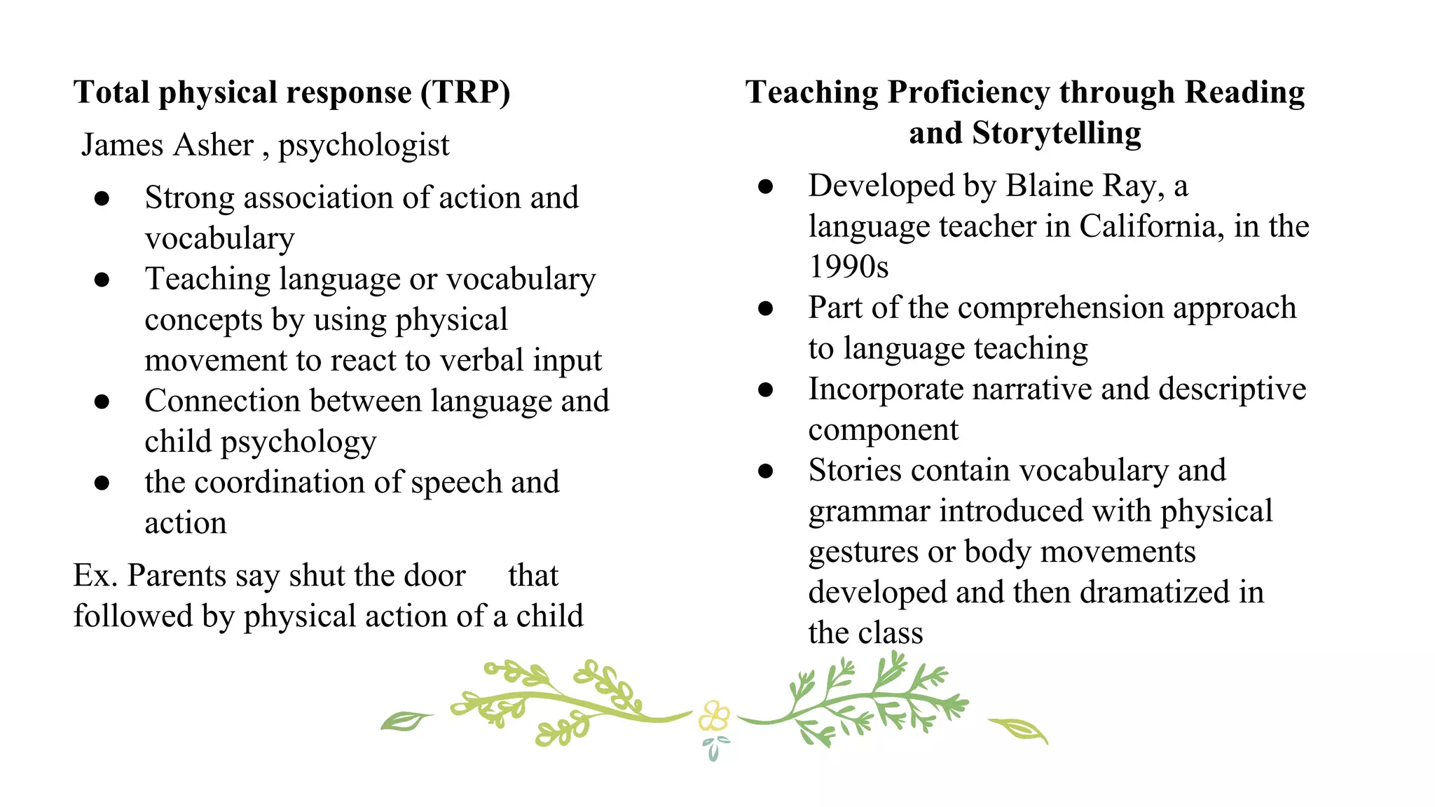 Teaching Proficiency through Reading
and Storytelling
● Developed by Blaine Ray, a
language teacher in California, in the
1990s
● Part of the comprehension approach
to language teaching
● Incorporate narrative and descriptive
component
● Stories contain vocabulary and
grammar introduced with physical
gestures or body movements
developed and then dramatized in
the class
Total physical response (TRP)
James Asher , psychologist
● Strong association of action and
vocabulary
● Teaching language or vocabulary
concepts by using physical
movement to react to verbal input
● Connection between language and
child psychology
● the coordination of speech and
action
Ex. Parents say shut the door that
followed by physical action of a child
 