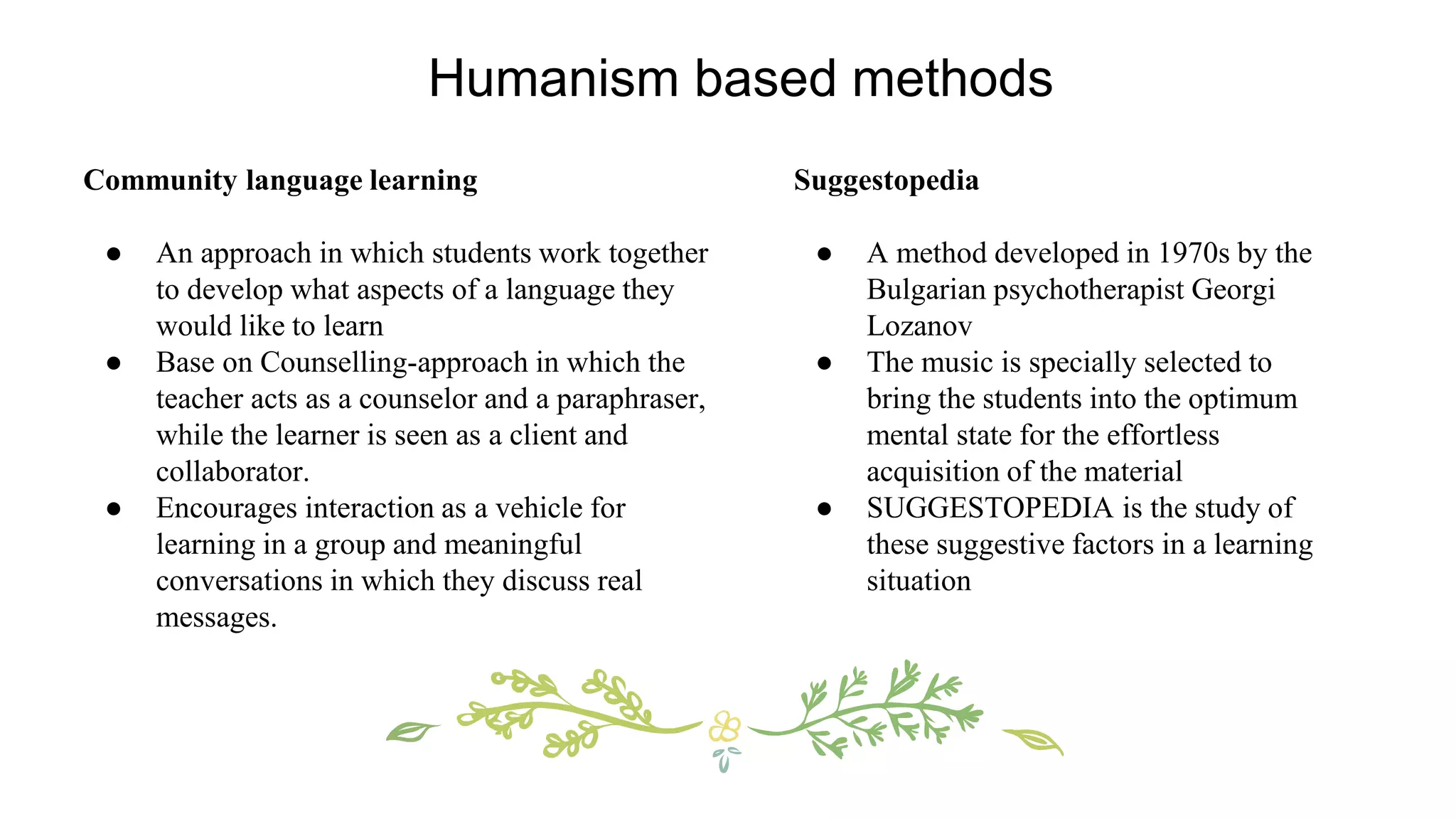 Community language learning
● An approach in which students work together
to develop what aspects of a language they
would like to learn
● Base on Counselling-approach in which the
teacher acts as a counselor and a paraphraser,
while the learner is seen as a client and
collaborator.
● Encourages interaction as a vehicle for
learning in a group and meaningful
conversations in which they discuss real
messages.
Suggestopedia
● A method developed in 1970s by the
Bulgarian psychotherapist Georgi
Lozanov
● The music is specially selected to
bring the students into the optimum
mental state for the effortless
acquisition of the material
● SUGGESTOPEDIA is the study of
these suggestive factors in a learning
situation
Humanism based methods
 
