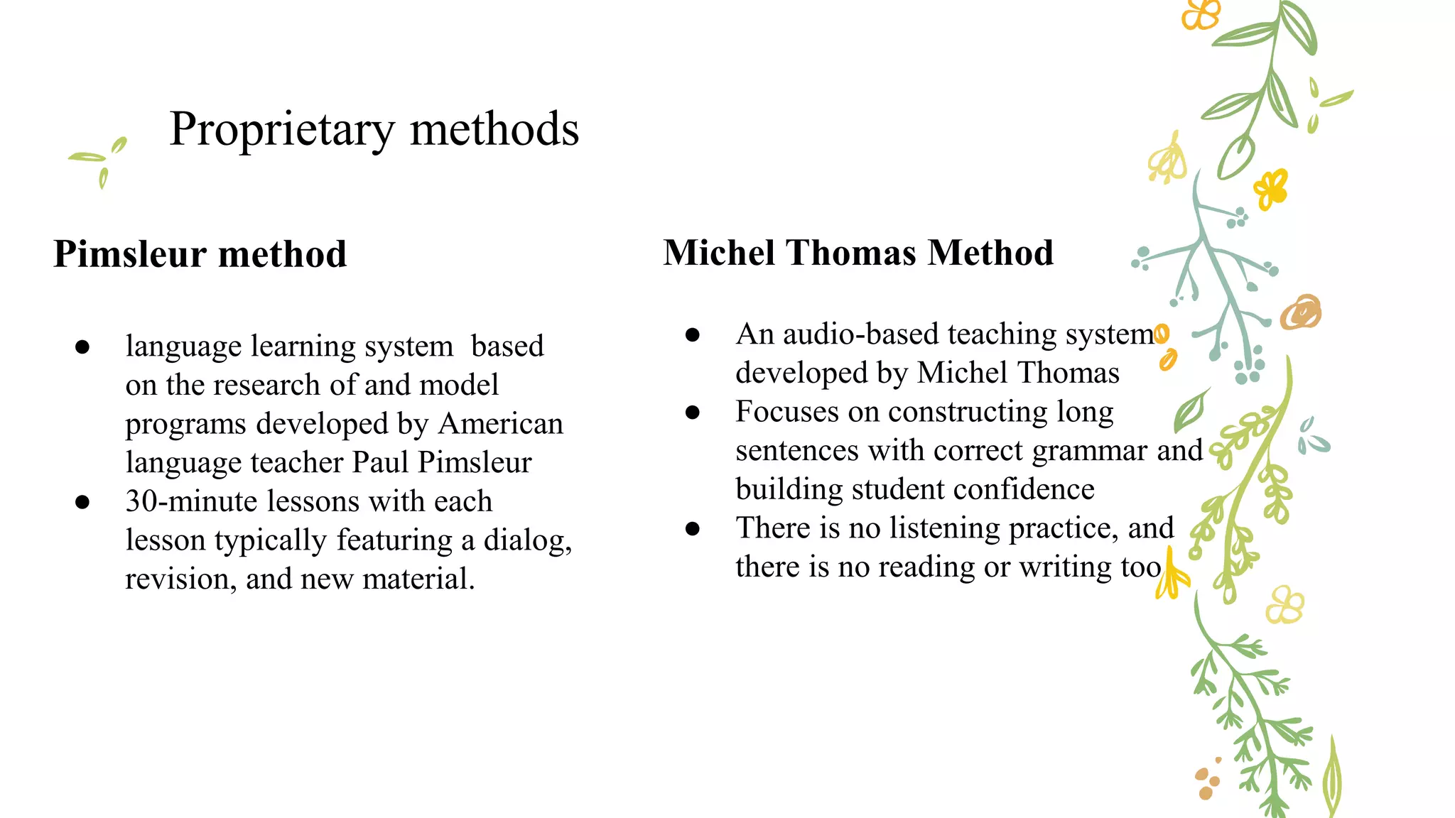 Pimsleur method
● language learning system based
on the research of and model
programs developed by American
language teacher Paul Pimsleur
● 30-minute lessons with each
lesson typically featuring a dialog,
revision, and new material.
Proprietary methods
Michel Thomas Method
● An audio-based teaching system
developed by Michel Thomas
● Focuses on constructing long
sentences with correct grammar and
building student confidence
● There is no listening practice, and
there is no reading or writing too
 