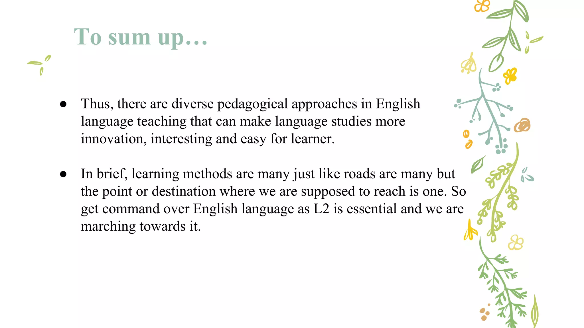 To sum up…
● Thus, there are diverse pedagogical approaches in English
language teaching that can make language studies more
innovation, interesting and easy for learner.
● In brief, learning methods are many just like roads are many but
the point or destination where we are supposed to reach is one. So
get command over English language as L2 is essential and we are
marching towards it.
 