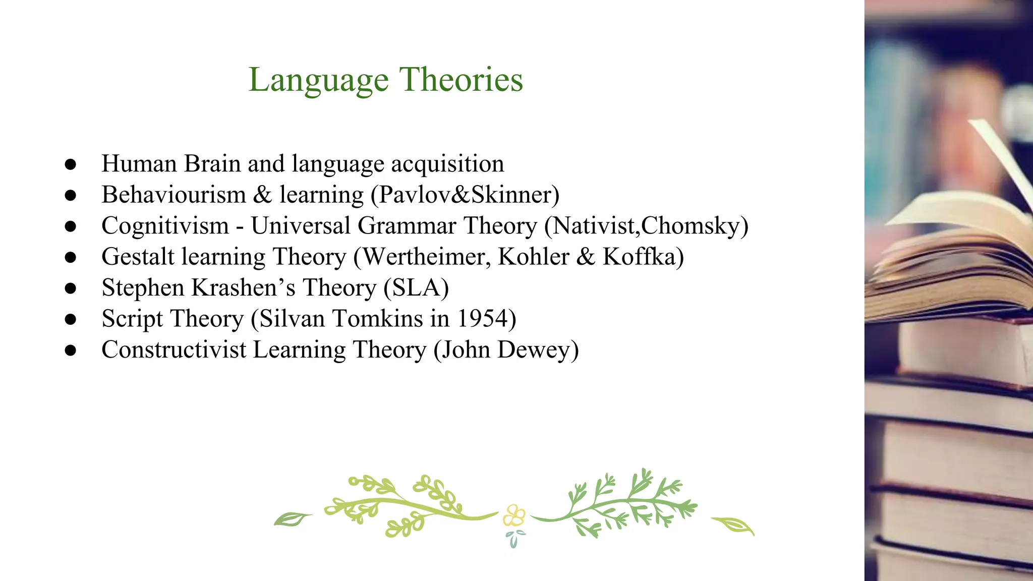 Language Theories
● Human Brain and language acquisition
● Behaviourism & learning (Pavlov&Skinner)
● Cognitivism - Universal Grammar Theory (Nativist,Chomsky)
● Gestalt learning Theory (Wertheimer, Kohler & Koffka)
● Stephen Krashen’s Theory (SLA)
● Script Theory (Silvan Tomkins in 1954)
● Constructivist Learning Theory (John Dewey)
 