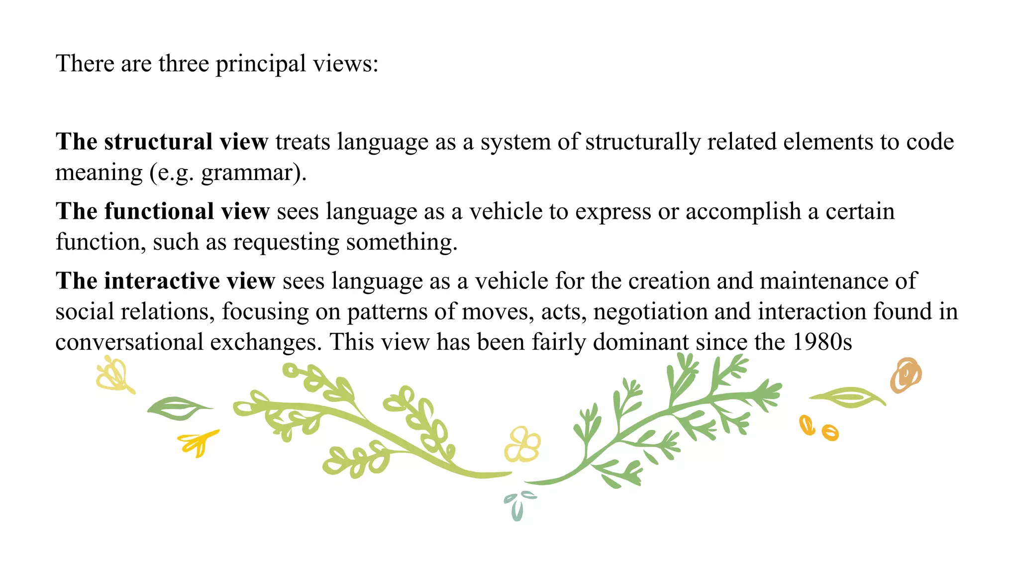 There are three principal views:
The structural view treats language as a system of structurally related elements to code
meaning (e.g. grammar).
The functional view sees language as a vehicle to express or accomplish a certain
function, such as requesting something.
The interactive view sees language as a vehicle for the creation and maintenance of
social relations, focusing on patterns of moves, acts, negotiation and interaction found in
conversational exchanges. This view has been fairly dominant since the 1980s
 