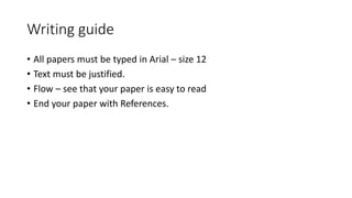 Writing guide
• All papers must be typed in Arial – size 12
• Text must be justified.
• Flow – see that your paper is easy to read
• End your paper with References.
 