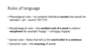 Rules of language
• Phonological rules – to combine individual sounds into words for
example – ph – sound ? Df ? Fz?
• Morphological rules – the smallest unit of a word is called a
morpheme for example ‘happy’ – unhappy, happily
• Syntax rules – Rules that tell us the word order in a sentence
• Semantic rules – the meaning of words
 