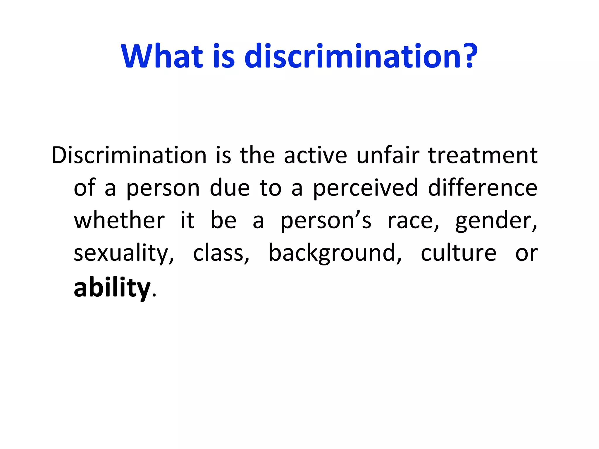 What is discrimination? Discrimination is the active unfair treatment of a person due to a perceived difference whether it be a person ’ s  race, gender, sexuality, class, background, culture or  ability . 