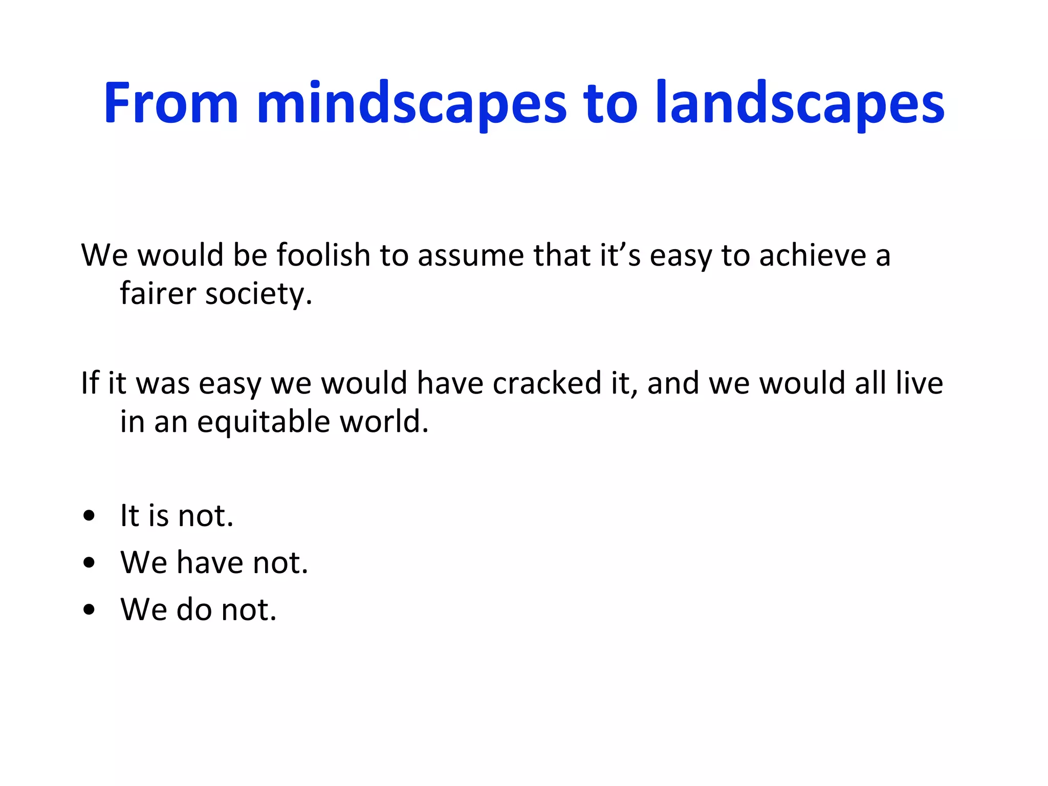 From mindscapes to landscapes We would be foolish to assume that it’s easy to achieve a fairer society.  If it was easy we would have cracked it, and we would all live in an equitable world.  It is not. We have not. We do not. 