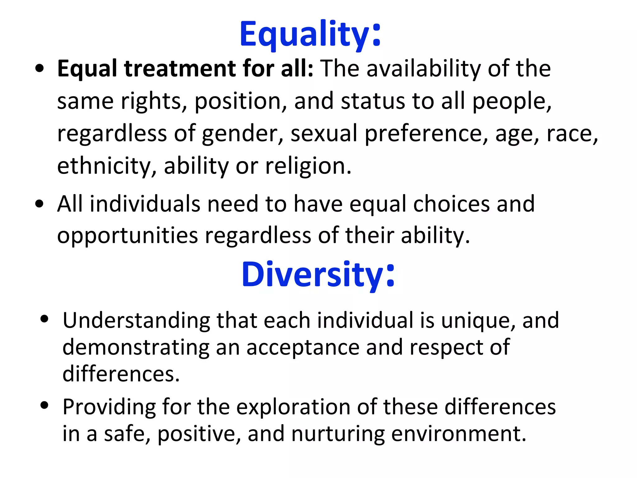 Equality : Equal treatment for all:  The availability of the same rights, position, and status to all people, regardless of gender, sexual preference, age, race, ethnicity, ability or religion. All individuals need to have equal choices and opportunities regardless of their ability. Diversity : Understanding that each individual is unique,  and demonstrating an acceptance and respect of differences.   Providing for the exploration  of these differences in a safe, positive, and nurturing environment.   