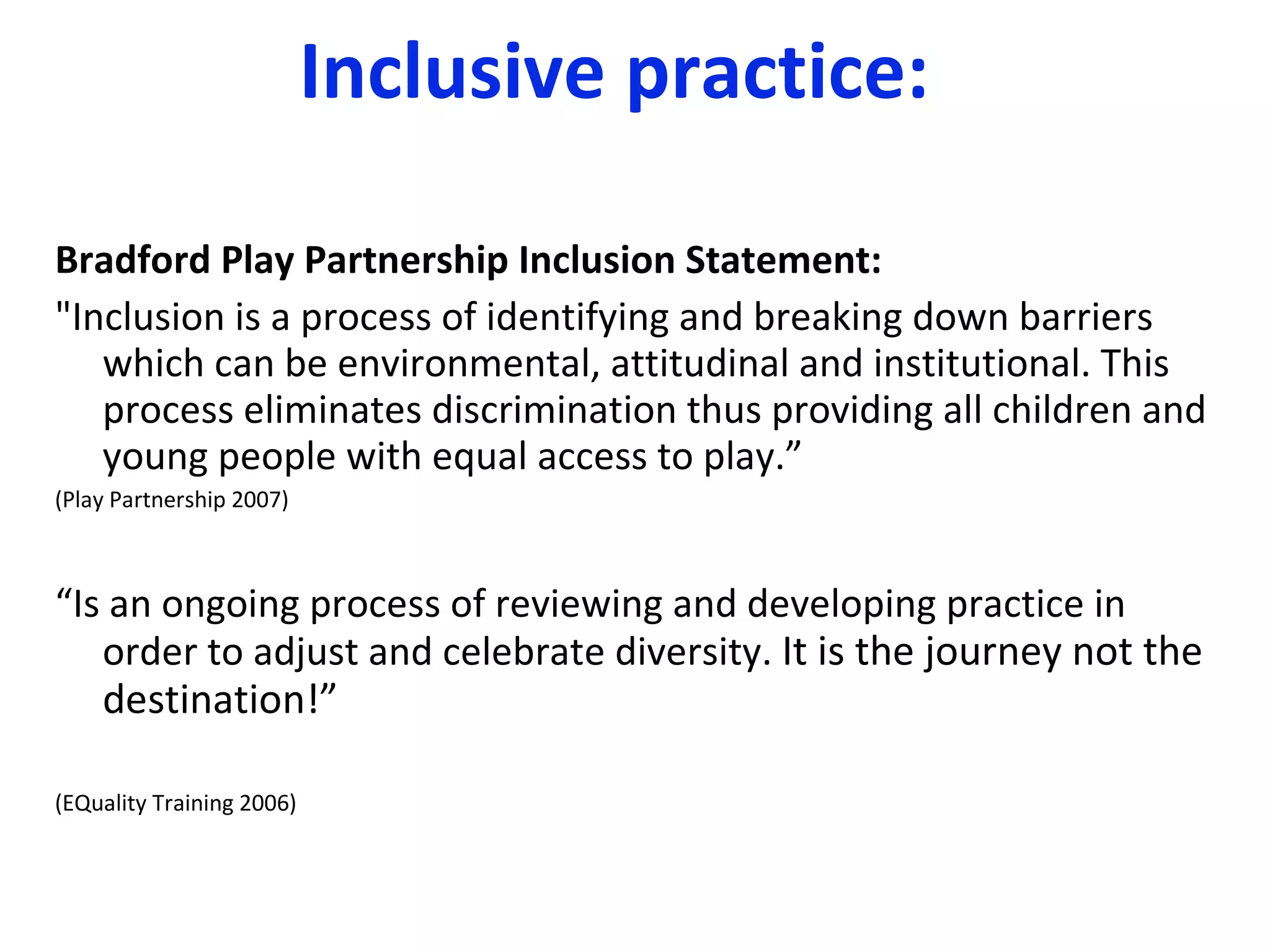 Inclusive practice: Bradford Play Partnership Inclusion Statement: "Inclusion is a process of identifying and breaking down barriers which can be environmental, attitudinal and institutional. This process eliminates discrimination thus providing all children and young people with equal access to play.” (Play Partnership 2007) “ Is an ongoing process of reviewing and developing practice in order to adjust and celebrate diversity.  It is the journey not the destination!” (EQuality Training 2006) 