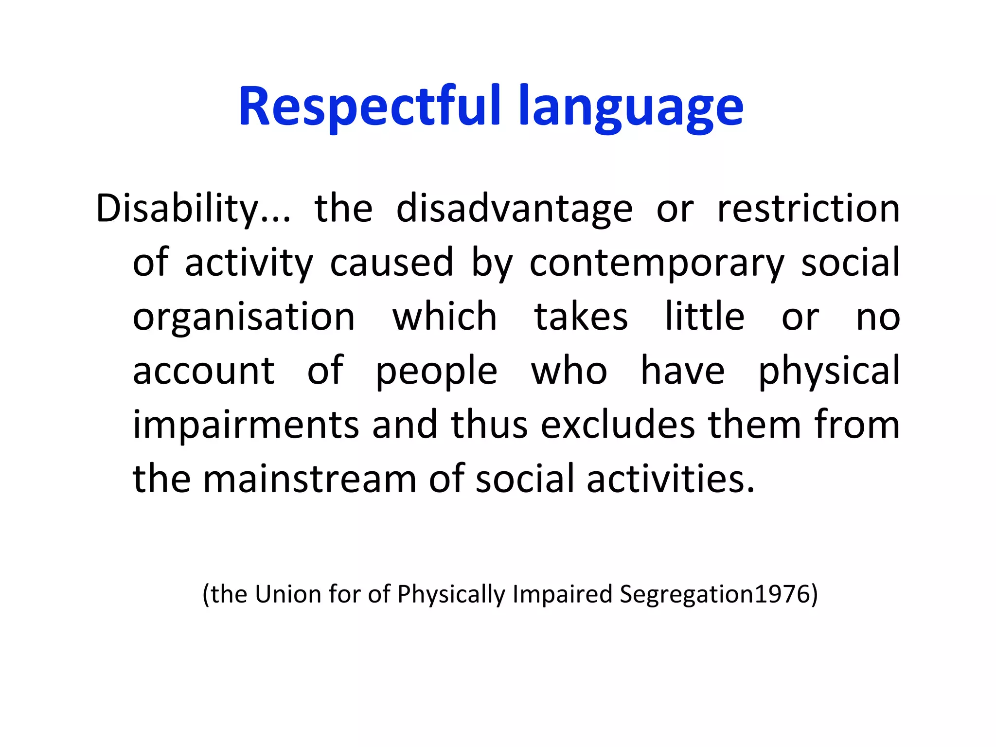 Respectful language  Disability... the disadvantage or restriction of activity caused by contemporary social organisation which takes little or no account of people who have physical impairments and thus excludes them from the mainstream of social activities. ( the Union for of Physically Impaired Segregation 1976)  