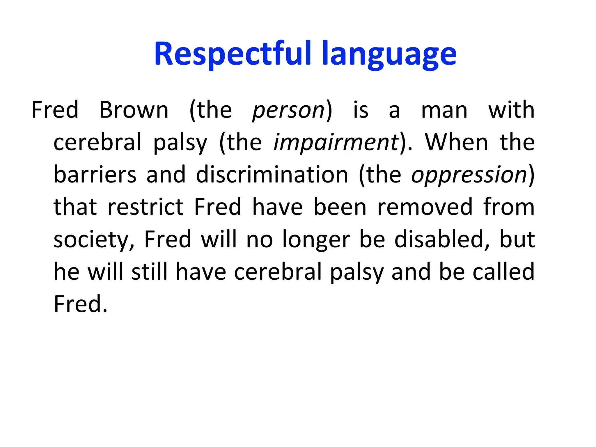 Respectful language Fred Brown (the  person ) is a man with cerebral palsy (the  impairment ). When the barriers and discrimination (the  oppression ) that restrict Fred have been removed from society, Fred will no longer be disabled, but he will still have cerebral palsy and be called Fred.  