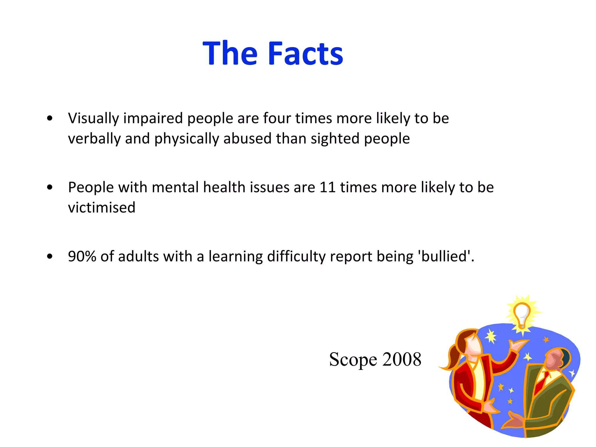 The Facts Visually impaired people are four times more likely to be verbally and physically abused than sighted people  People with mental health issues are 11 times more likely to be victimised  90% of adults with a learning difficulty report being 'bullied'.  Scope 2008 
