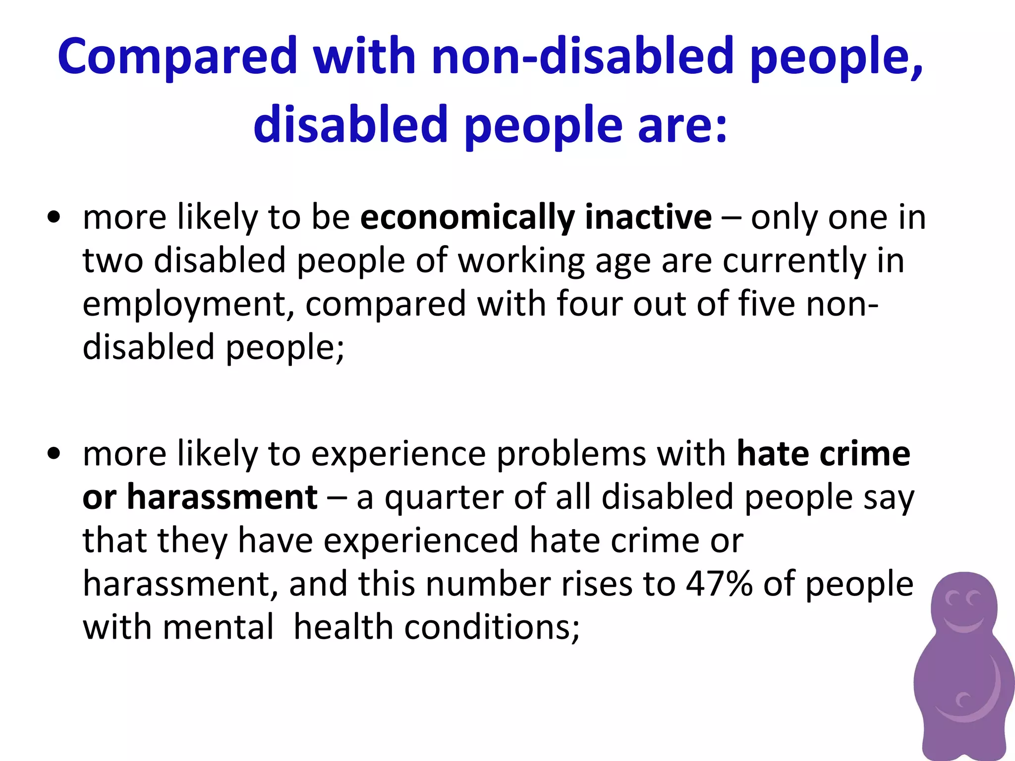 Compared with non-disabled people, disabled people are: more likely to be  economically inactive  – only one in two disabled people of working age are currently in employment, compared with four out of five non-disabled people; more likely to experience problems with  hate crime or harassment  – a quarter of all disabled people say that they have experienced hate crime or  harassment, and this number rises to 47% of people with mental  health conditions;   