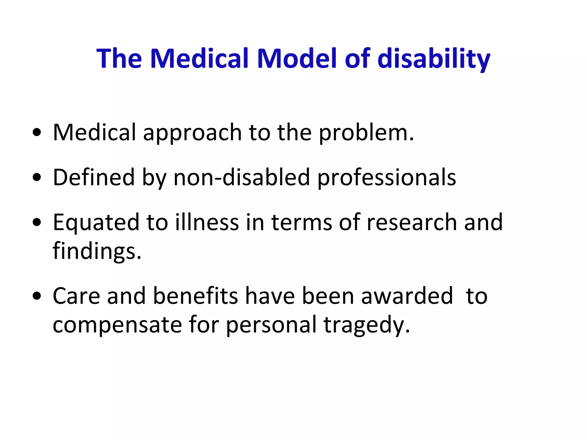 The Medical Model of disability Medical approach to the problem.  Defined by non-disabled professionals Equated to illness in terms of research and findings.  Care and benefits have been awarded  to compensate for personal tragedy.  
