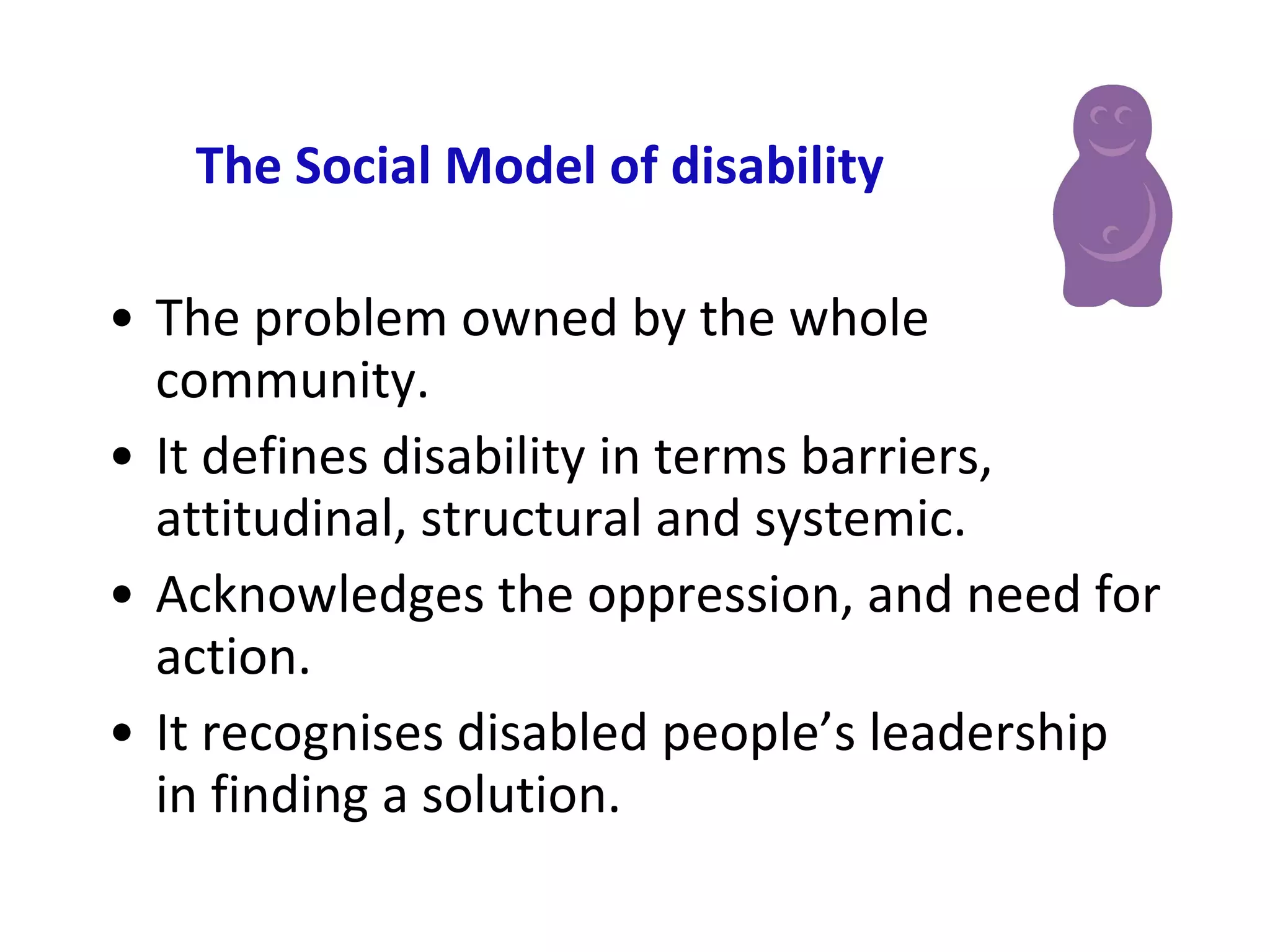 The Social Model of disability The problem owned by the whole community.  It defines disability in terms barriers, attitudinal, structural and systemic. Acknowledges the oppression, and need for action. It recognises disabled people’s leadership in finding a solution. 