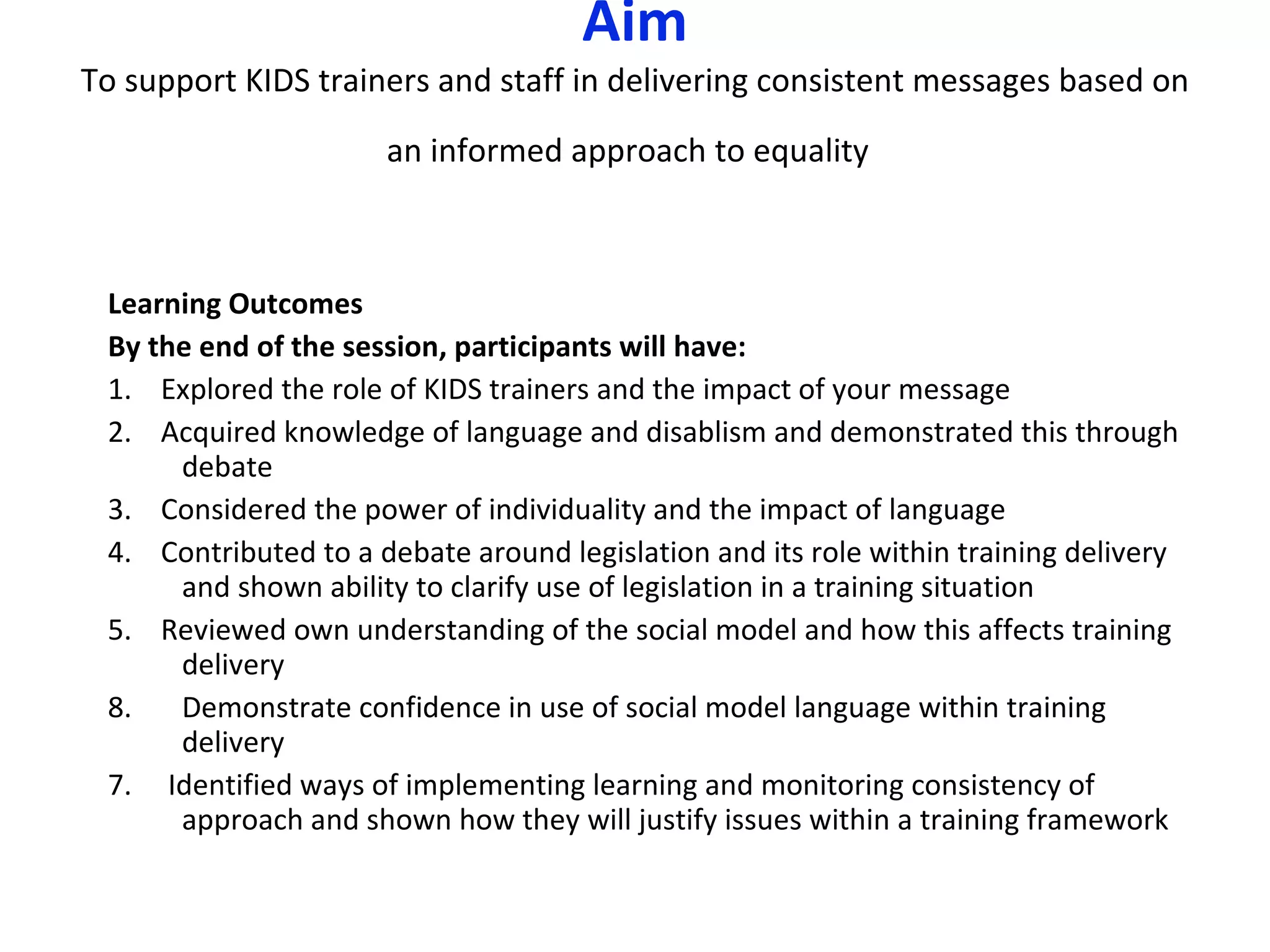 Aim To support KIDS trainers and staff in delivering consistent messages based on an informed approach to equality   Learning Outcomes By the end of the session, participants will have: 1.  Explored the role of KIDS trainers and the impact of yo u r message 2.  Acquired knowledge of language and disablism and demonstrated this through debate 3.  Considered the power of individuality and the impact of language 4.  Contributed to a debate around legislation and its role within training delivery and shown ability to clarify use of legislation in a training situation 5.  Reviewed own understanding of the social model and how this affects training delivery Demonstrate confidence in use of social model language within training delivery 7.  Identified ways of implementing learning and monitoring consistency of approach and shown how they will justify issues within a training framework 